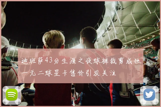 迪班萨43分生涯之夜球裤裁剪成独一无二球星卡售价引发关注