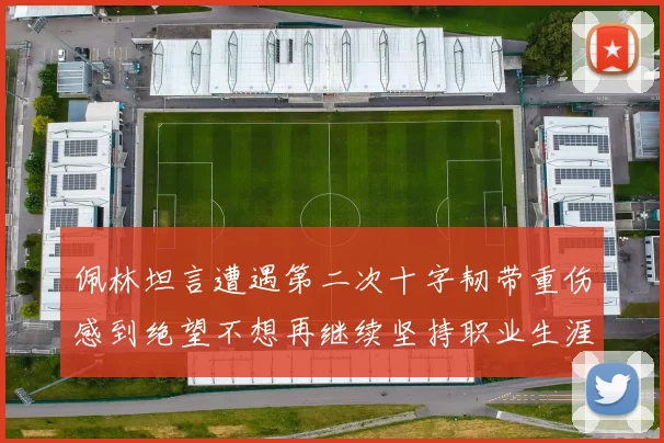 佩林坦言遭遇第二次十字韧带重伤感到绝望不想再继续坚持职业生涯